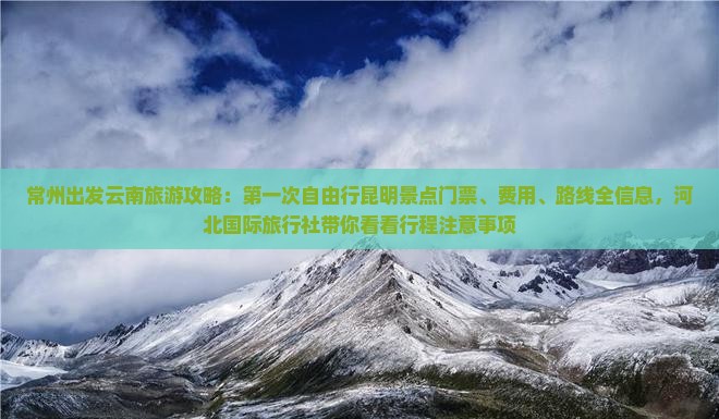 常州出发云南旅游攻略：第一次自由行昆明景点门票、费用、路线全信息，河北国际旅行社带你看看行程注意事项