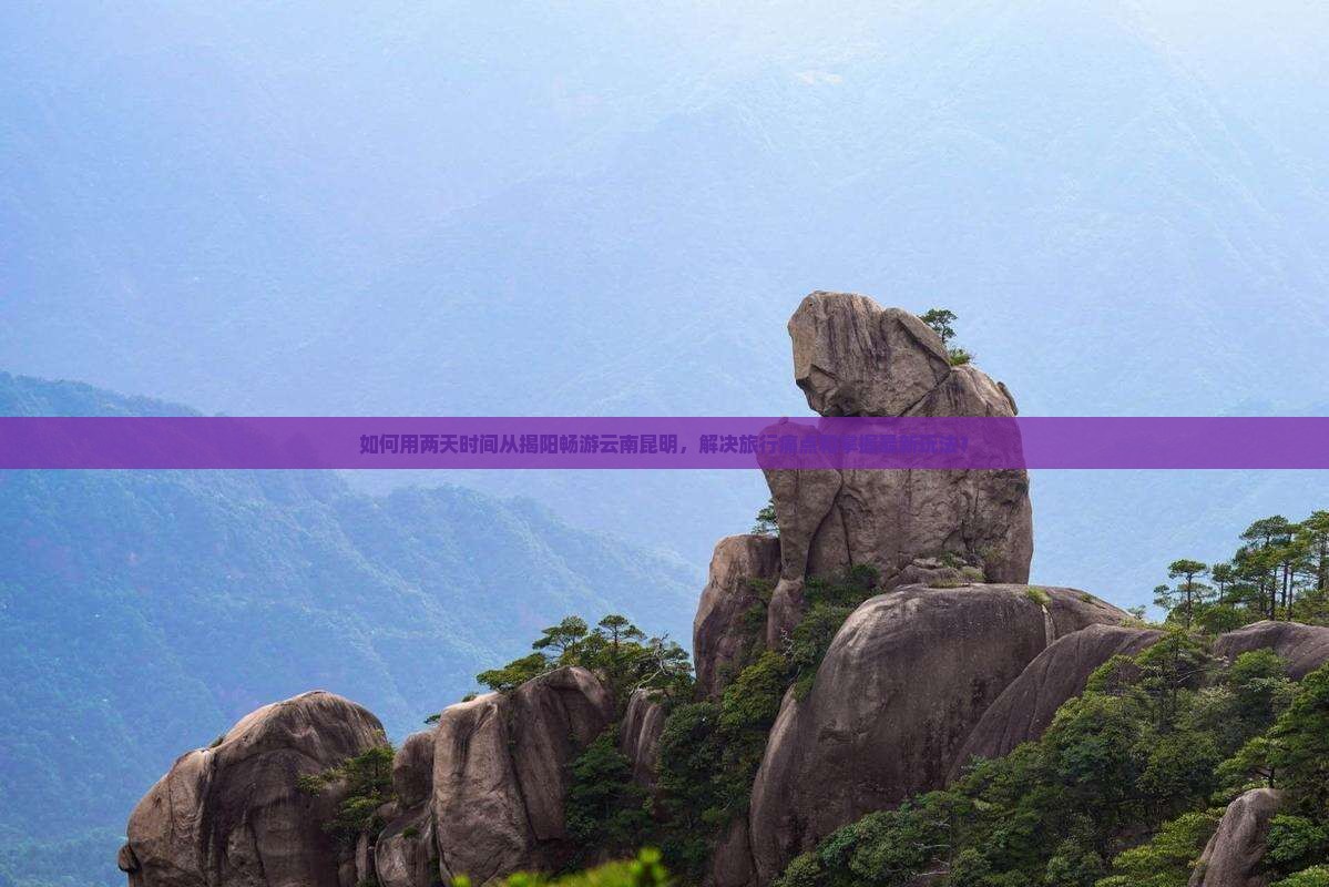 如何用两天时间从揭阳畅游云南昆明，解决旅行痛点和掌握最新玩法？