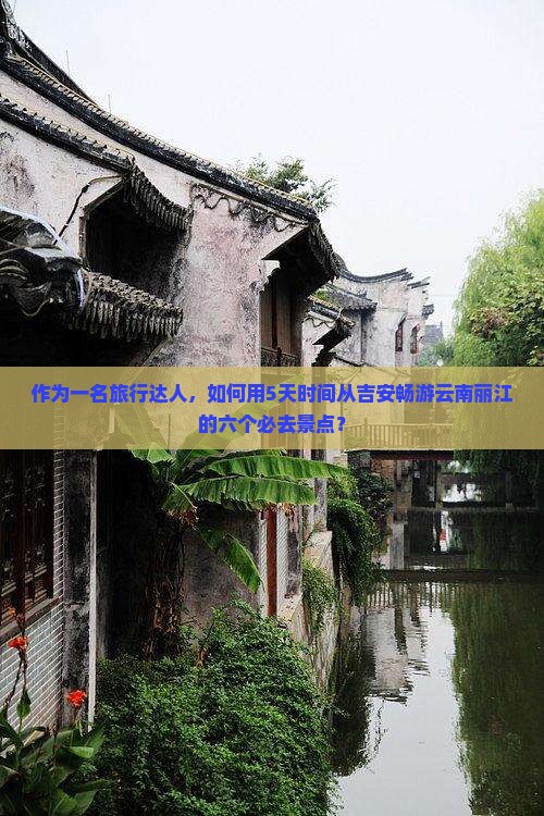 作为一名旅行达人，如何用5天时间从吉安畅游云南丽江的六个必去景点？