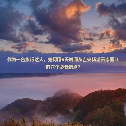 作为一名旅行达人，如何用5天时间从吉安畅游云南丽江的六个必去景点？
