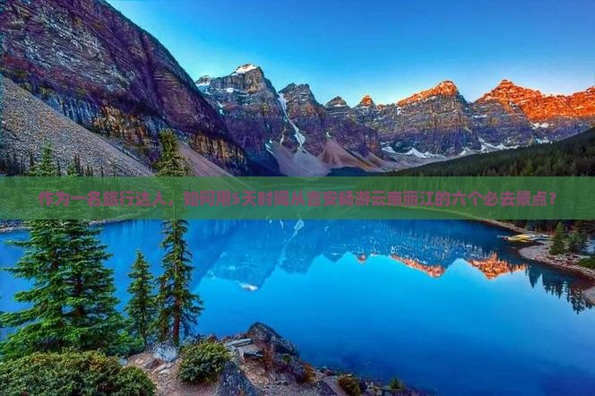 作为一名旅行达人，如何用5天时间从吉安畅游云南丽江的六个必去景点？