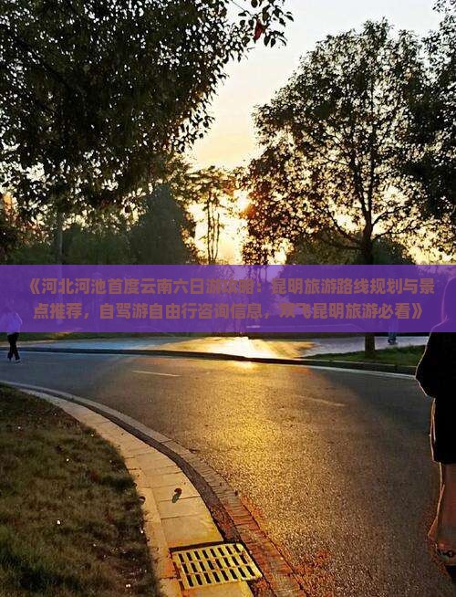 《河北河池首度云南六日游攻略：昆明旅游路线规划与景点推荐，自驾游自由行咨询信息，双飞昆明旅游必看》