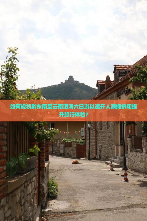 如何规划黔东南至云南洱海六日游以避开人潮拥挤和提升旅行体验？