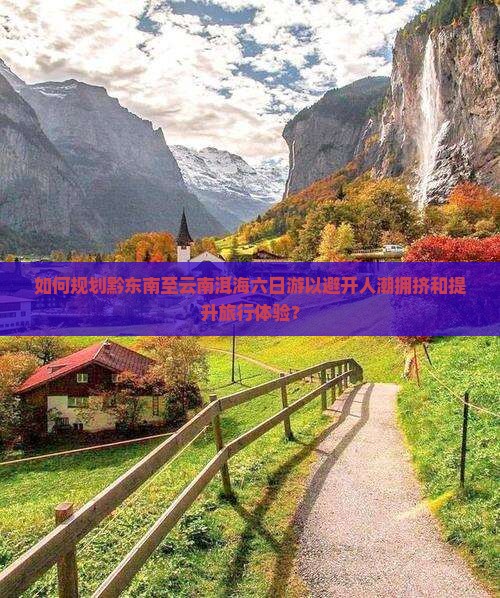 如何规划黔东南至云南洱海六日游以避开人潮拥挤和提升旅行体验？