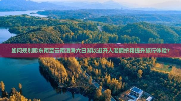 如何规划黔东南至云南洱海六日游以避开人潮拥挤和提升旅行体验？