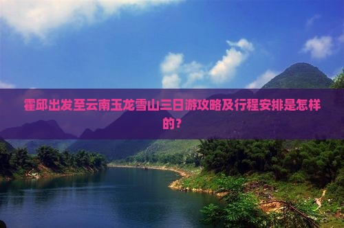 霍邱出发至云南玉龙雪山三日游攻略及行程安排是怎样的？