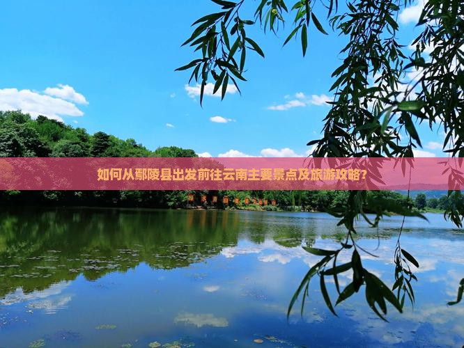如何从鄢陵县出发前往云南主要景点及旅游攻略？