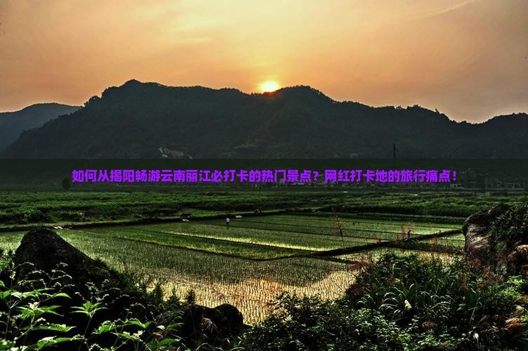 如何从揭阳畅游云南丽江必打卡的热门景点？网红打卡地的旅行痛点！