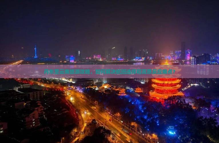 丹东至云南旅游攻略，如何解决航班选择和高原反应痛点？