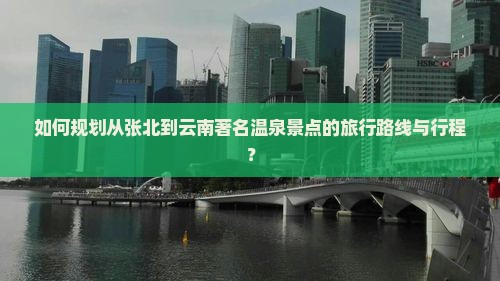 如何规划从张北到云南著名温泉景点的旅行路线与行程？