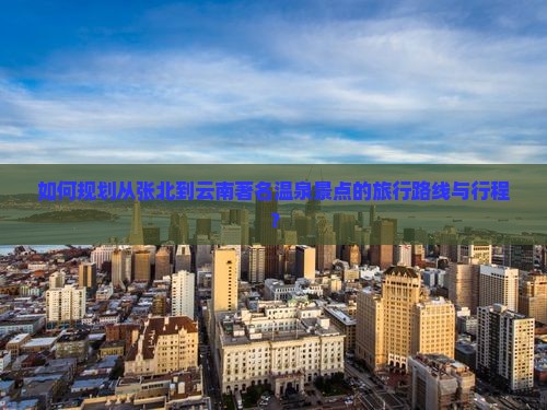 如何规划从张北到云南著名温泉景点的旅行路线与行程？