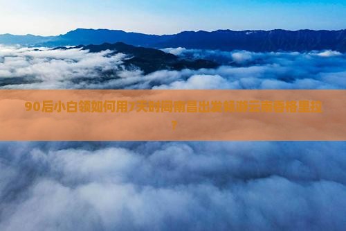 90后小白领如何用7天时间南昌出发畅游云南香格里拉？