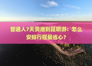 普通人7天贵港到昆明游：怎么安排行程最省心？