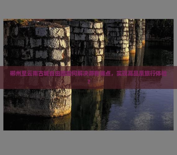 郴州至云南古城自由团如何解决游客痛点，实现高品质旅行体验？
