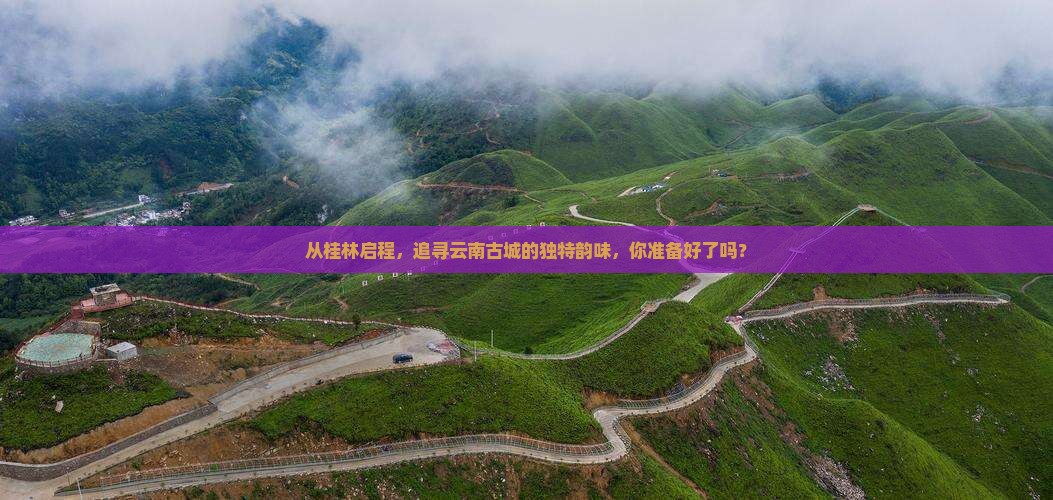 从桂林启程，追寻云南古城的独特韵味，你准备好了吗？