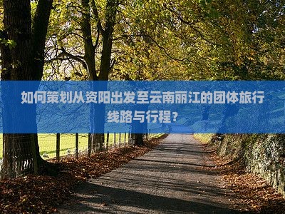 如何策划从资阳出发至云南丽江的团体旅行线路与行程？