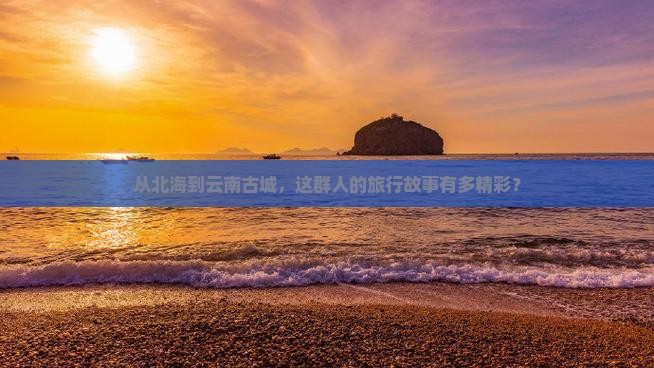 从北海到云南古城，这群人的旅行故事有多精彩？