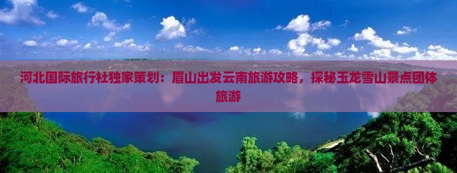 河北国际旅行社独家策划:眉山出发云南旅游攻略,探秘玉龙雪山景点团体旅游 河北国际旅行社独家策划:眉山出发云南旅游攻略,探秘玉龙雪山景点团体旅游