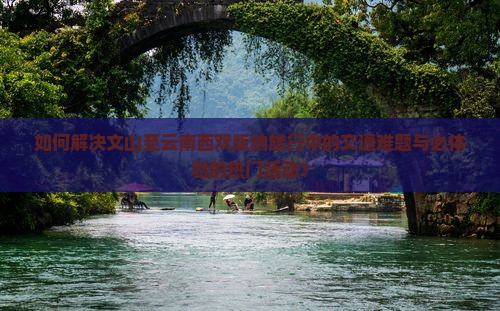 如何解决文山至云南西双版纳旅行中的交通难题与必体验的热门活动？