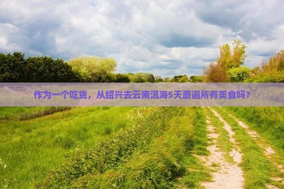 作为一个吃货，从绍兴去云南洱海5天蘑遍所有美食吗？