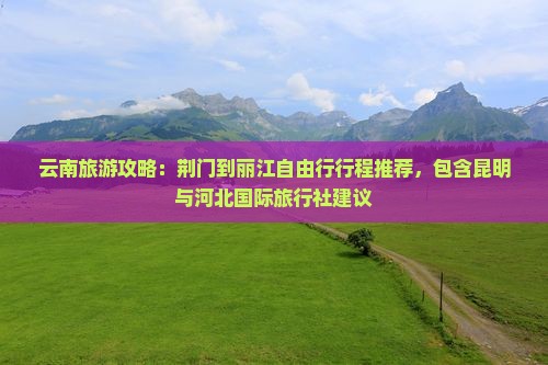 云南旅游攻略:荆门到丽江自由行行程推荐,包含昆明与河北国际旅行社建议 云南旅游攻略:荆门到丽江自由行行程推荐,包含昆明与河北国际旅行社建议