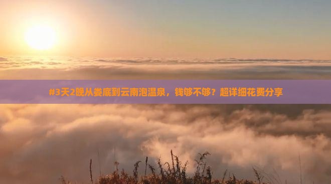#3天2晚从娄底到云南泡温泉,钱够不够?超详细花费分享 #3天2晚从娄底到云南泡温泉,钱够不够?超详细花费分享