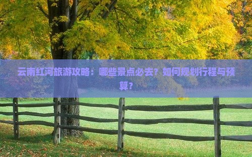 云南红河旅游攻略：哪些景点必去？如何规划行程与预算？