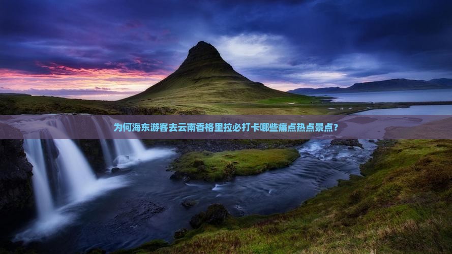 为何海东游客去云南香格里拉必打卡哪些痛点热点景点？