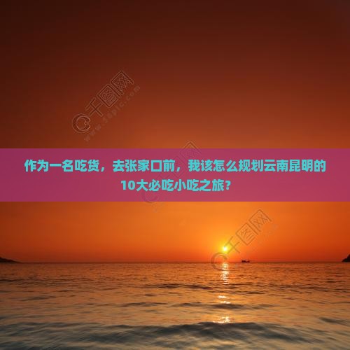 作为一名吃货，去张家口前，我该怎么规划云南昆明的10大必吃小吃之旅？
