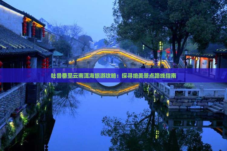 吐鲁番至云南洱海旅游攻略：探寻绝美景点路线指南