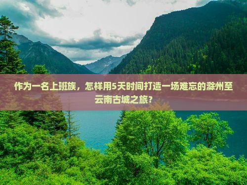 作为一名上班族，怎样用5天时间打造一场难忘的滁州至云南古城之旅？