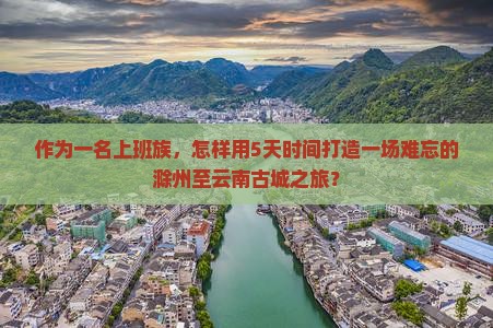 作为一名上班族，怎样用5天时间打造一场难忘的滁州至云南古城之旅？