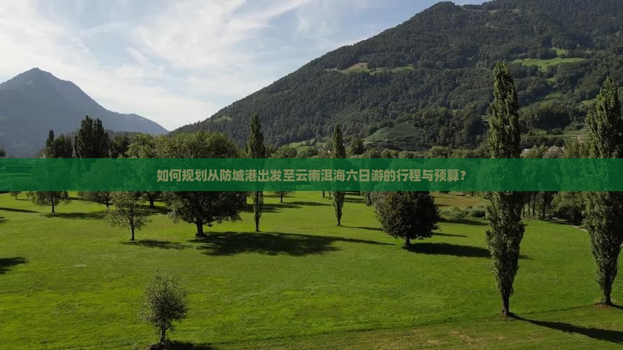 如何规划从防城港出发至云南洱海六日游的行程与预算？