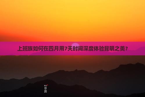 上班族如何在四月用7天时间深度体验昆明之美？