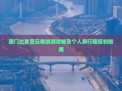 厦门出发至云南旅游攻略及个人游行程规划指南