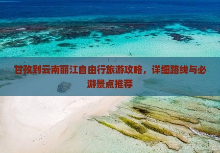 甘孜到云南丽江自由行旅游攻略，详细路线与必游景点推荐