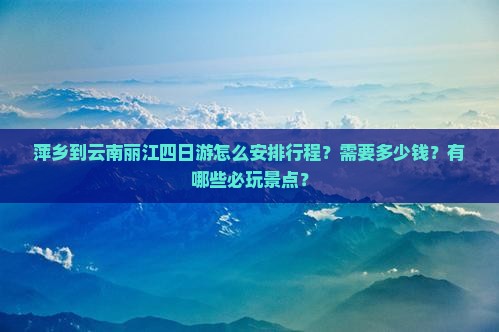 萍乡到云南丽江四日游怎么安排行程？需要多少钱？有哪些必玩景点？