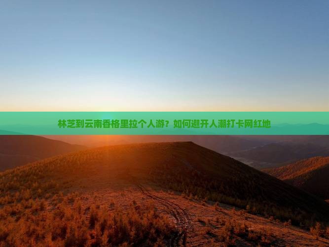 林芝到云南香格里拉个人游？如何避开人潮打卡网红地