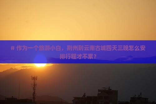# 作为一个旅游小白，荆州到云南古城四天三晚怎么安排行程才不累？