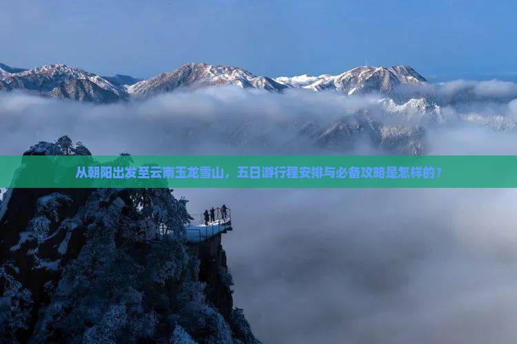 从朝阳出发至云南玉龙雪山，五日游行程安排与必备攻略是怎样的？