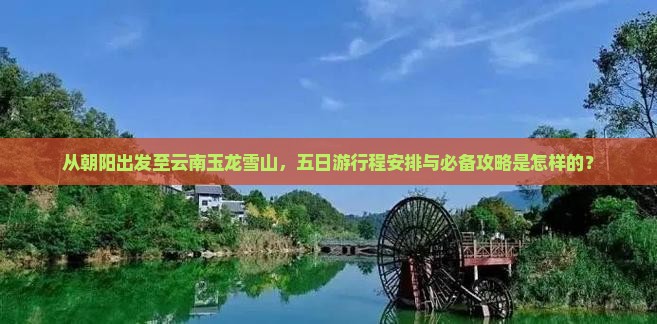 从朝阳出发至云南玉龙雪山，五日游行程安排与必备攻略是怎样的？