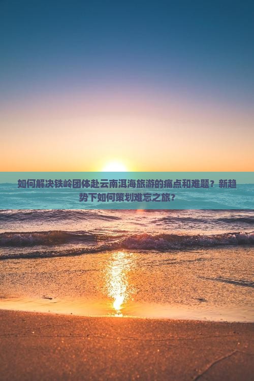 如何解决铁岭团体赴云南洱海旅游的痛点和难题？新趋势下如何策划难忘之旅？