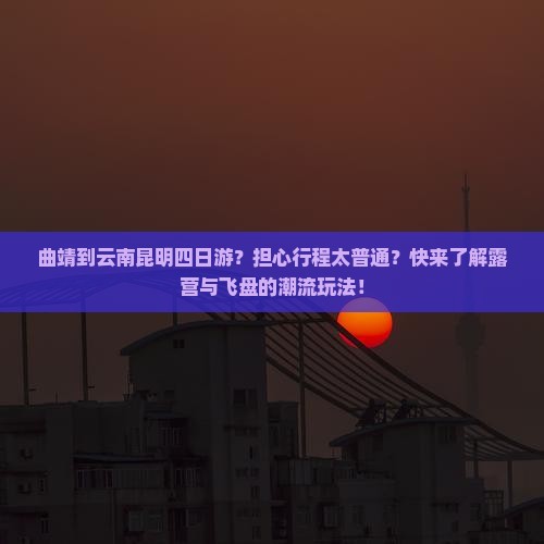 曲靖到云南昆明四日游？担心行程太普通？快来了解露营与飞盘的潮流玩法！