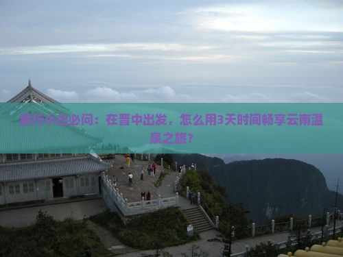 旅行小白必问：在晋中出发，怎么用3天时间畅享云南温泉之旅？