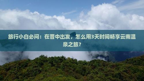 旅行小白必问：在晋中出发，怎么用3天时间畅享云南温泉之旅？