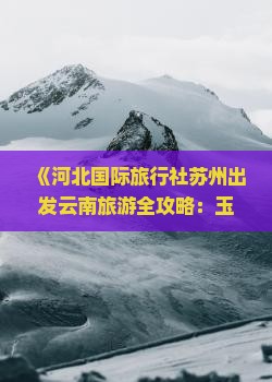 《河北国际旅行社苏州出发云南旅游全攻略：玉龙雪山自由行二日游费用、路线、景点信息及报价咨询》