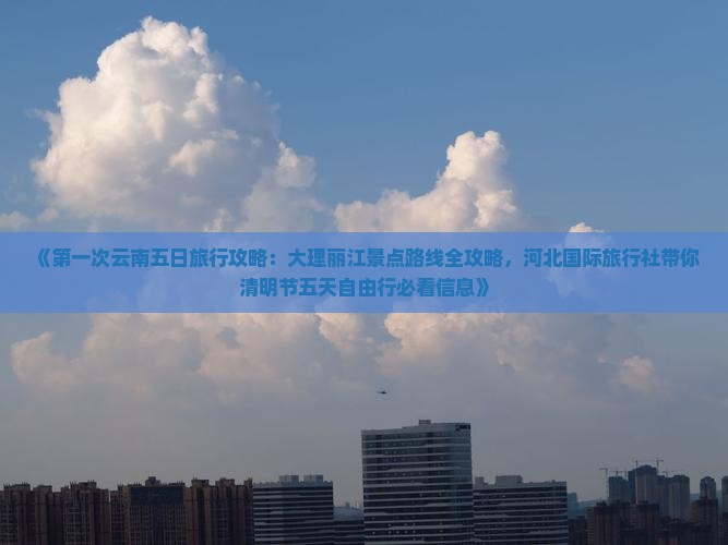 《第一次云南五日旅行攻略：大理丽江景点路线全攻略，河北国际旅行社带你清明节五天自由行必看信息》