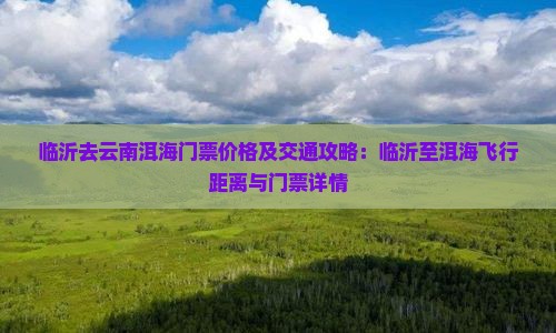 临沂去云南洱海门票价格及交通攻略：临沂至洱海飞行距离与门票详情