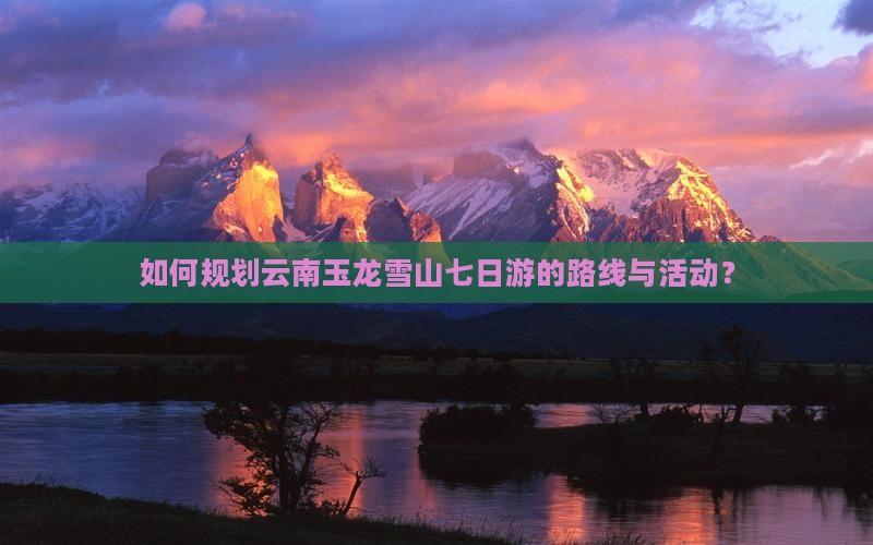 如何规划云南玉龙雪山七日游的路线与活动？