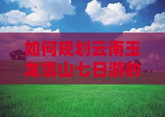 如何规划云南玉龙雪山七日游的路线与活动？